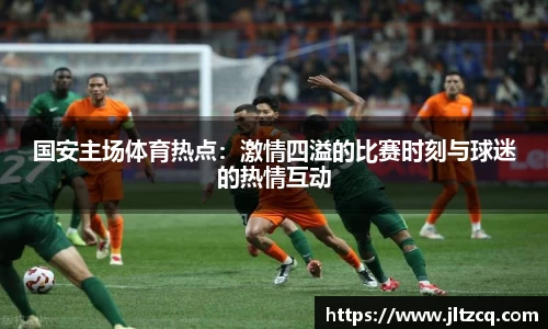 国安主场体育热点：激情四溢的比赛时刻与球迷的热情互动